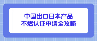 中国出口日本产品不燃认证申请全攻略