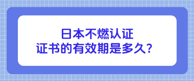 日本不燃认证证书的有效期是多久？