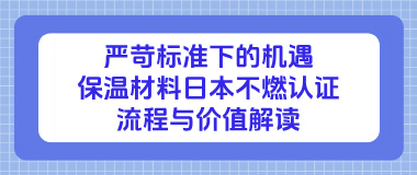 严苛标准下的机遇:保温材料日本不燃认证流程与价值解读 严苛标准下的机遇:保温材料日本不燃认证流程与价值解读