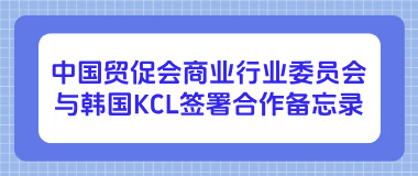 中国贸促会商业行业委员会与韩国KCL签署合作备忘录 中国贸促会商业行业委员会与韩国KCL签署合作备忘录