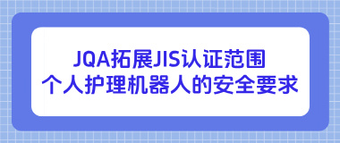JQA拓展JIS认证范围:个人护理机器人的安全要求 JQA拓展JIS认证范围:个人护理机器人的安全要求