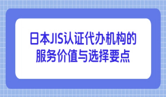 日本JIS认证代办机构的服务价值与选择要点