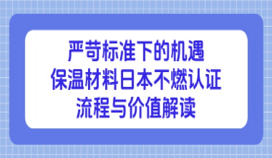 严苛标准下的机遇：保温材料日本不燃认证流程与价值解读